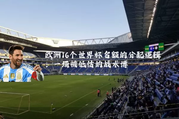 欧洲16个世界杯名额的分配逻辑：一场被低估的战术博弈